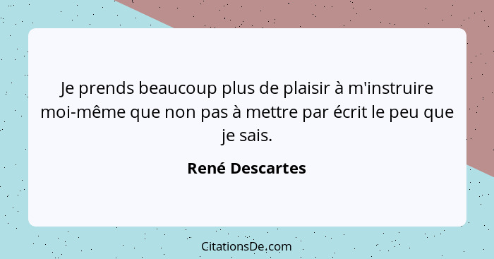 Je prends beaucoup plus de plaisir à m'instruire moi-même que non pas à mettre par écrit le peu que je sais.... - René Descartes