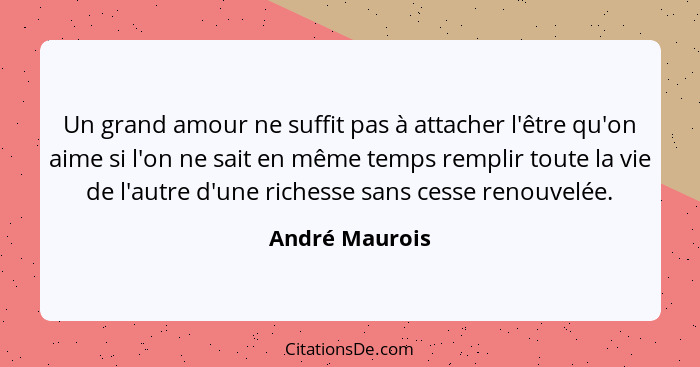 Un grand amour ne suffit pas à attacher l'être qu'on aime si l'on ne sait en même temps remplir toute la vie de l'autre d'une richesse... - André Maurois