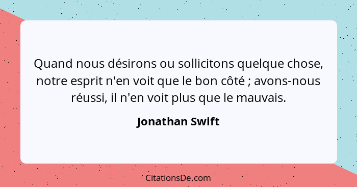 Quand nous désirons ou sollicitons quelque chose, notre esprit n'en voit que le bon côté ; avons-nous réussi, il n'en voit plus... - Jonathan Swift