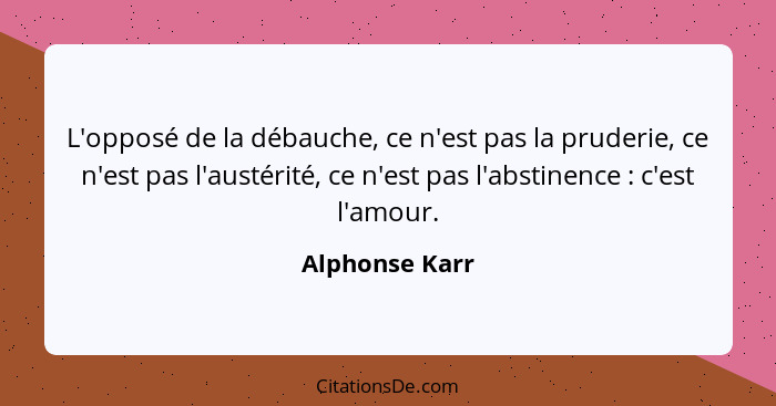 L'opposé de la débauche, ce n'est pas la pruderie, ce n'est pas l'austérité, ce n'est pas l'abstinence : c'est l'amour.... - Alphonse Karr