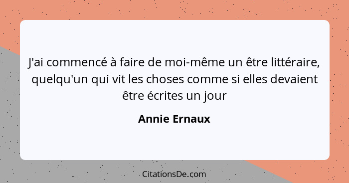 J'ai commencé à faire de moi-même un être littéraire, quelqu'un qui vit les choses comme si elles devaient être écrites un jour... - Annie Ernaux