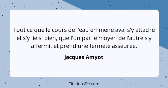 Tout ce que le cours de l'eau emmene aval s'y attache et s'y lie si bien, que l'un par le moyen de l'autre s'y affermit et prend une f... - Jacques Amyot