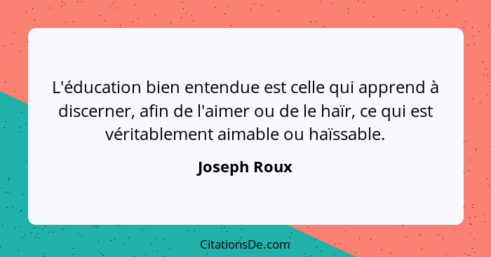 L'éducation bien entendue est celle qui apprend à discerner, afin de l'aimer ou de le haïr, ce qui est véritablement aimable ou haïssabl... - Joseph Roux