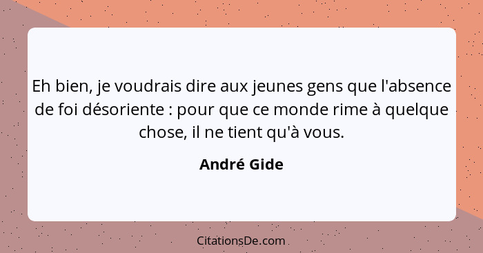 Eh bien, je voudrais dire aux jeunes gens que l'absence de foi désoriente : pour que ce monde rime à quelque chose, il ne tient qu'à... - André Gide