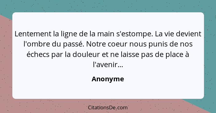 Lentement la ligne de la main s'estompe. La vie devient l'ombre du passé. Notre coeur nous punis de nos échecs par la douleur et ne laisse p... - Anonyme