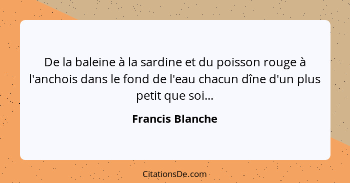 De la baleine à la sardine et du poisson rouge à l'anchois dans le fond de l'eau chacun dîne d'un plus petit que soi...... - Francis Blanche