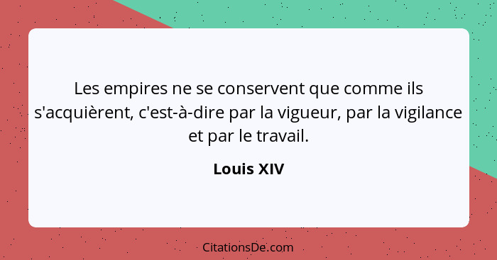 Les empires ne se conservent que comme ils s'acquièrent, c'est-à-dire par la vigueur, par la vigilance et par le travail.... - Louis XIV