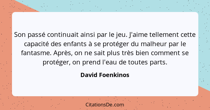 Son passé continuait ainsi par le jeu. J'aime tellement cette capacité des enfants à se protéger du malheur par le fantasme. Après,... - David Foenkinos