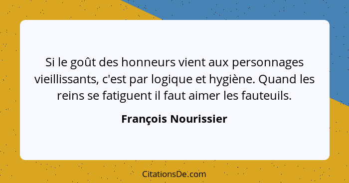 Si le goût des honneurs vient aux personnages vieillissants, c'est par logique et hygiène. Quand les reins se fatiguent il faut... - François Nourissier