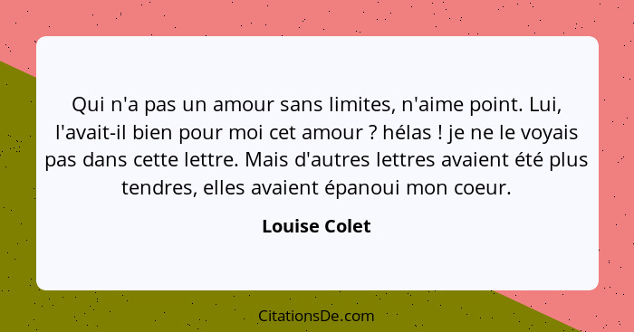 Qui n'a pas un amour sans limites, n'aime point. Lui, l'avait-il bien pour moi cet amour ? hélas ! je ne le voyais pas dans c... - Louise Colet