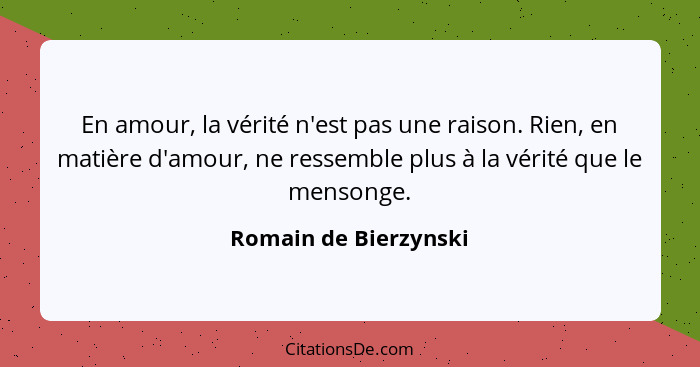 En amour, la vérité n'est pas une raison. Rien, en matière d'amour, ne ressemble plus à la vérité que le mensonge.... - Romain de Bierzynski