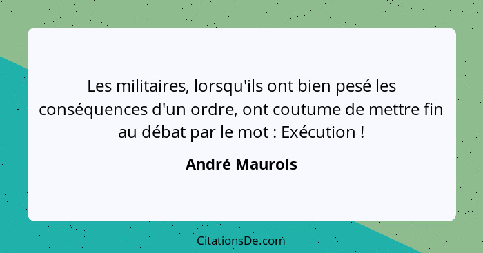 Les militaires, lorsqu'ils ont bien pesé les conséquences d'un ordre, ont coutume de mettre fin au débat par le mot : Exécution&n... - André Maurois