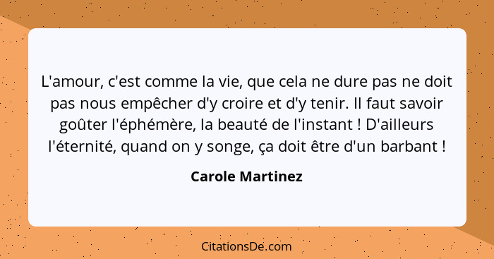 L'amour, c'est comme la vie, que cela ne dure pas ne doit pas nous empêcher d'y croire et d'y tenir. Il faut savoir goûter l'éphémèr... - Carole Martinez