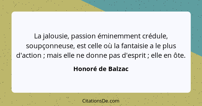 La jalousie, passion éminemment crédule, soupçonneuse, est celle où la fantaisie a le plus d'action ; mais elle ne donne pas d... - Honoré de Balzac