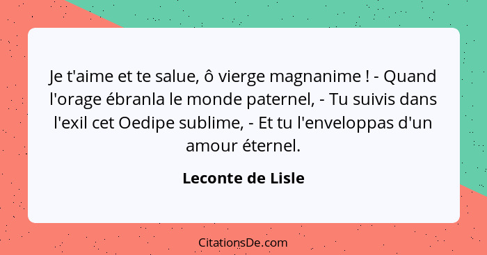 Je t'aime et te salue, ô vierge magnanime ! - Quand l'orage ébranla le monde paternel, - Tu suivis dans l'exil cet Oedipe subl... - Leconte de Lisle