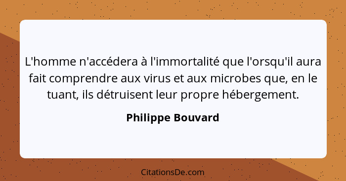 L'homme n'accédera à l'immortalité que l'orsqu'il aura fait comprendre aux virus et aux microbes que, en le tuant, ils détruisent l... - Philippe Bouvard