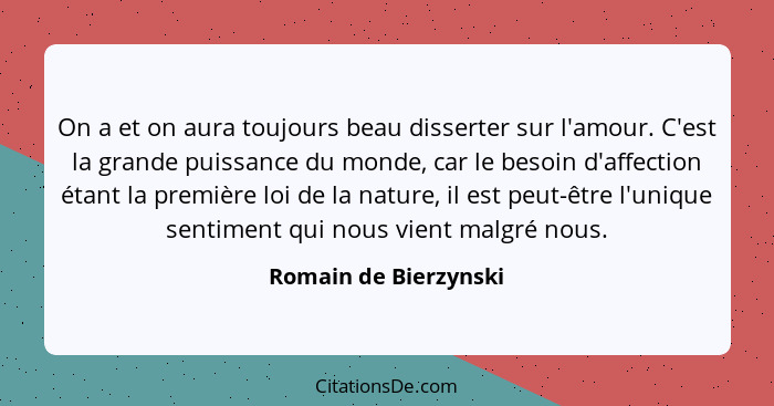 On a et on aura toujours beau disserter sur l'amour. C'est la grande puissance du monde, car le besoin d'affection étant la pre... - Romain de Bierzynski