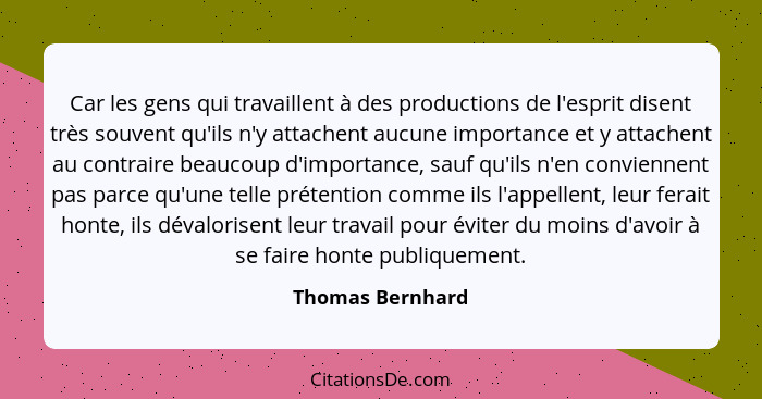 Car les gens qui travaillent à des productions de l'esprit disent très souvent qu'ils n'y attachent aucune importance et y attachent... - Thomas Bernhard