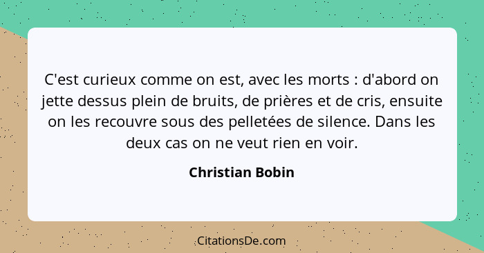 C'est curieux comme on est, avec les morts : d'abord on jette dessus plein de bruits, de prières et de cris, ensuite on les rec... - Christian Bobin