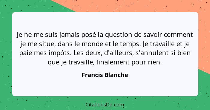 Je ne me suis jamais posé la question de savoir comment je me situe, dans le monde et le temps. Je travaille et je paie mes impôts.... - Francis Blanche