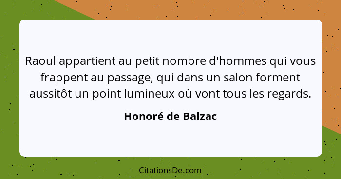 Raoul appartient au petit nombre d'hommes qui vous frappent au passage, qui dans un salon forment aussitôt un point lumineux où von... - Honoré de Balzac