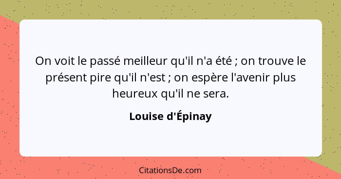 On voit le passé meilleur qu'il n'a été ; on trouve le présent pire qu'il n'est ; on espère l'avenir plus heureux qu'i... - Louise d'Épinay