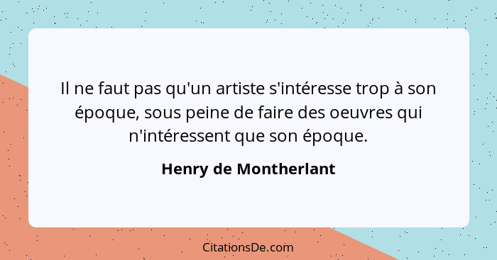 Il ne faut pas qu'un artiste s'intéresse trop à son époque, sous peine de faire des oeuvres qui n'intéressent que son époque.... - Henry de Montherlant