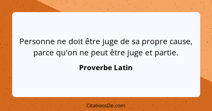 Personne ne doit être juge de sa propre cause, parce qu'on ne peut être juge et partie.... - Proverbe Latin