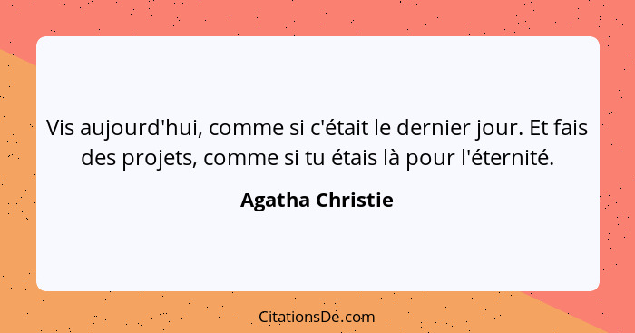 Vis aujourd'hui, comme si c'était le dernier jour. Et fais des projets, comme si tu étais là pour l'éternité.... - Agatha Christie