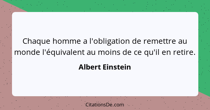 Chaque homme a l'obligation de remettre au monde l'équivalent au moins de ce qu'il en retire.... - Albert Einstein