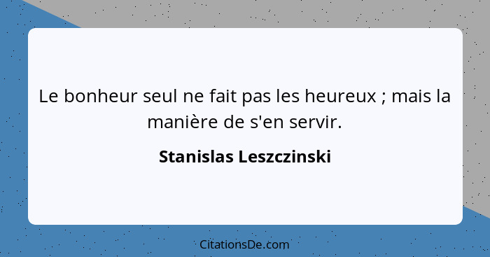 Le bonheur seul ne fait pas les heureux ; mais la manière de s'en servir.... - Stanislas Leszczinski