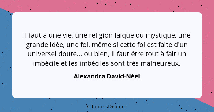 Il faut à une vie, une religion laïque ou mystique, une grande idée, une foi, même si cette foi est faite d'un universel doute.... - Alexandra David-Néel