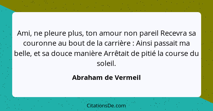 Ami, ne pleure plus, ton amour non pareil Recevra sa couronne au bout de la carrière : Ainsi passait ma belle, et sa douce m... - Abraham de Vermeil