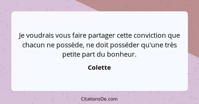 Je voudrais vous faire partager cette conviction que chacun ne possède, ne doit posséder qu'une très petite part du bonheur.... - Colette