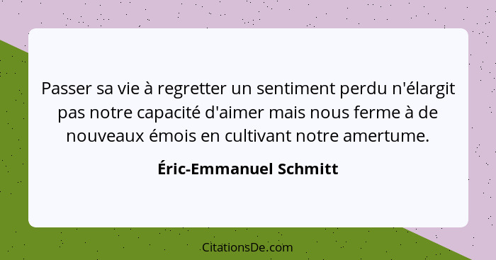 Passer sa vie à regretter un sentiment perdu n'élargit pas notre capacité d'aimer mais nous ferme à de nouveaux émois en culti... - Éric-Emmanuel Schmitt