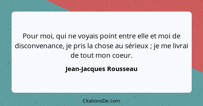 Pour moi, qui ne voyais point entre elle et moi de disconvenance, je pris la chose au sérieux ; je me livrai de tout mon... - Jean-Jacques Rousseau