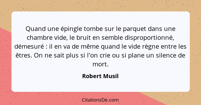 Quand une épingle tombe sur le parquet dans une chambre vide, le bruit en semble disproportionné, démesuré : il en va de même quan... - Robert Musil