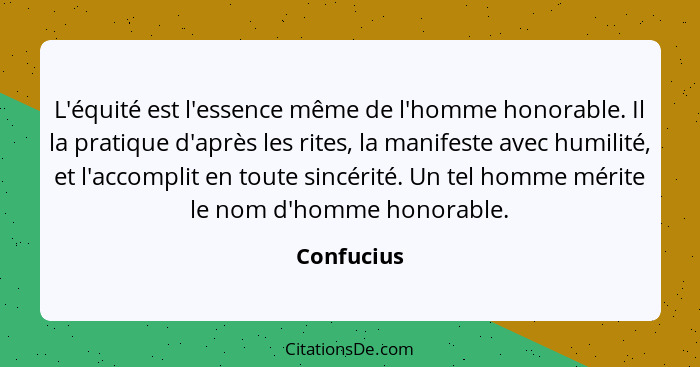 L'équité est l'essence même de l'homme honorable. Il la pratique d'après les rites, la manifeste avec humilité, et l'accomplit en toute si... - Confucius