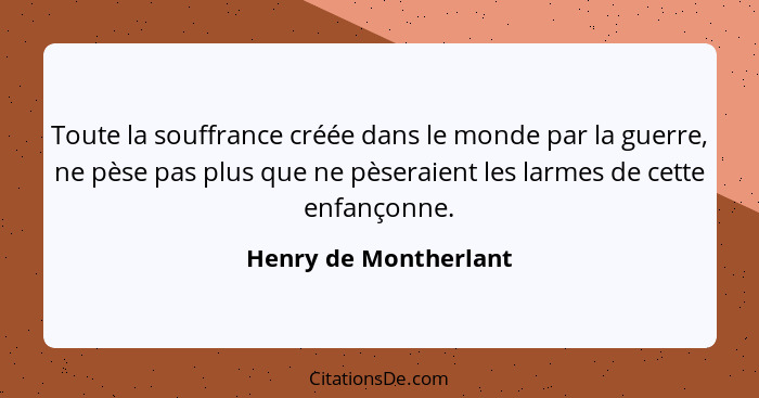 Toute la souffrance créée dans le monde par la guerre, ne pèse pas plus que ne pèseraient les larmes de cette enfançonne.... - Henry de Montherlant