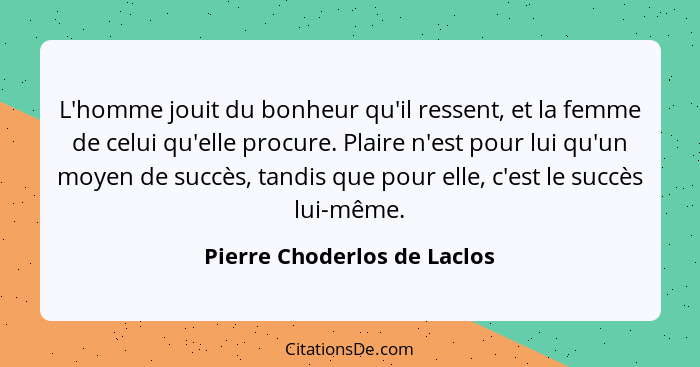 L'homme jouit du bonheur qu'il ressent, et la femme de celui qu'elle procure. Plaire n'est pour lui qu'un moyen de succès... - Pierre Choderlos de Laclos