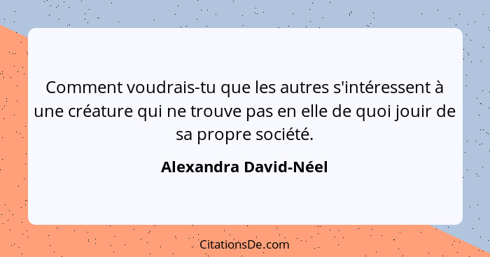 Comment voudrais-tu que les autres s'intéressent à une créature qui ne trouve pas en elle de quoi jouir de sa propre société.... - Alexandra David-Néel