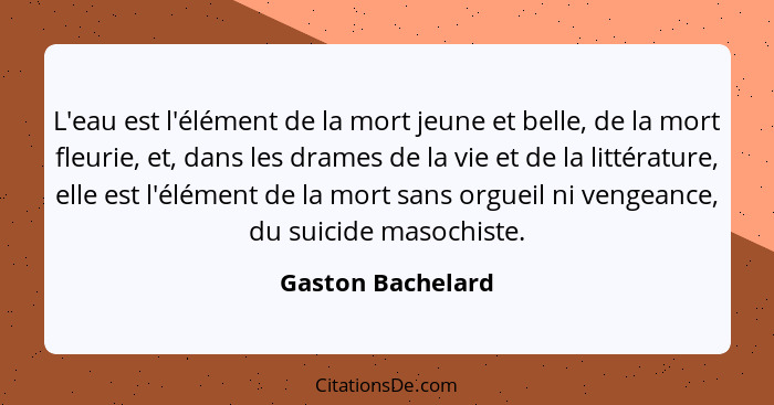 L'eau est l'élément de la mort jeune et belle, de la mort fleurie, et, dans les drames de la vie et de la littérature, elle est l'é... - Gaston Bachelard