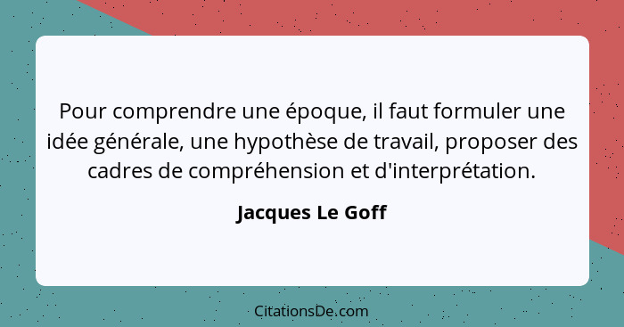 Pour comprendre une époque, il faut formuler une idée générale, une hypothèse de travail, proposer des cadres de compréhension et d'... - Jacques Le Goff