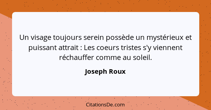 Un visage toujours serein possède un mystérieux et puissant attrait : Les coeurs tristes s'y viennent réchauffer comme au soleil.... - Joseph Roux