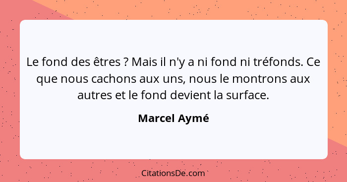 Le fond des êtres ? Mais il n'y a ni fond ni tréfonds. Ce que nous cachons aux uns, nous le montrons aux autres et le fond devient... - Marcel Aymé