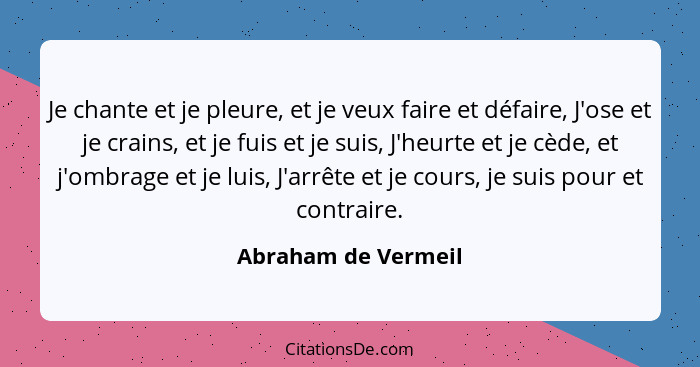 Je chante et je pleure, et je veux faire et défaire, J'ose et je crains, et je fuis et je suis, J'heurte et je cède, et j'ombrage... - Abraham de Vermeil