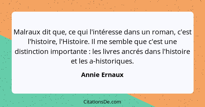 Malraux dit que, ce qui l'intéresse dans un roman, c'est l'histoire, l'Histoire. Il me semble que c'est une distinction importante ... - Annie Ernaux