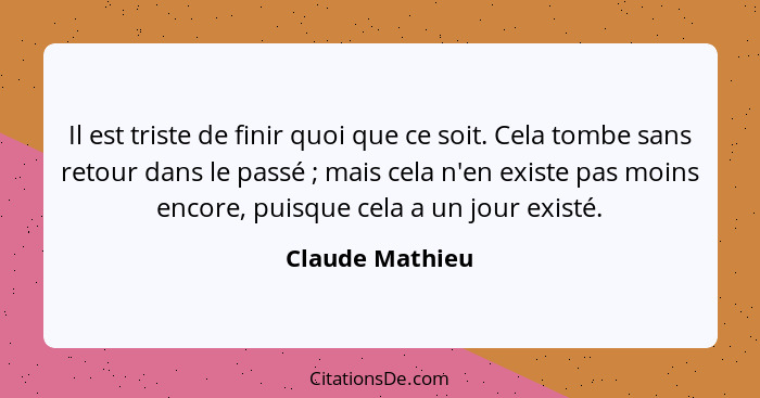 Il est triste de finir quoi que ce soit. Cela tombe sans retour dans le passé ; mais cela n'en existe pas moins encore, puisque... - Claude Mathieu