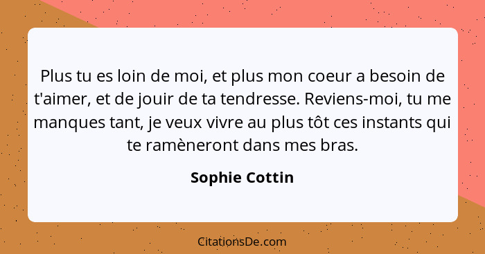 Plus tu es loin de moi, et plus mon coeur a besoin de t'aimer, et de jouir de ta tendresse. Reviens-moi, tu me manques tant, je veux v... - Sophie Cottin