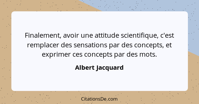 Finalement, avoir une attitude scientifique, c'est remplacer des sensations par des concepts, et exprimer ces concepts par des mots.... - Albert Jacquard